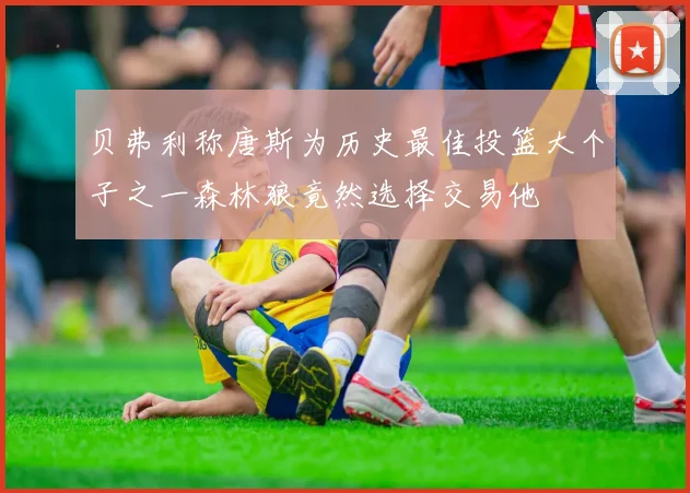 贝弗利称唐斯为历史最佳投篮大个子之一森林狼竟然选择交易他