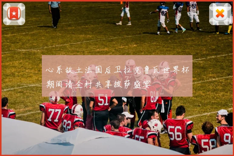 心系故土法国后卫拉克鲁瓦世界杯期间请全村共享披萨盛宴