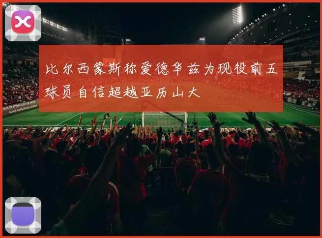 比尔西蒙斯称爱德华兹为现役前五球员自信超越亚历山大