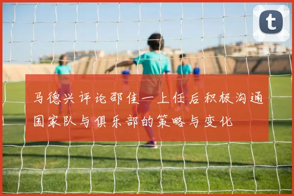 马德兴评论邵佳一上任后积极沟通国家队与俱乐部的策略与变化