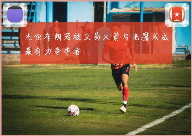 杰伦布朗若被交易火箭与老鹰或成最有力争夺者