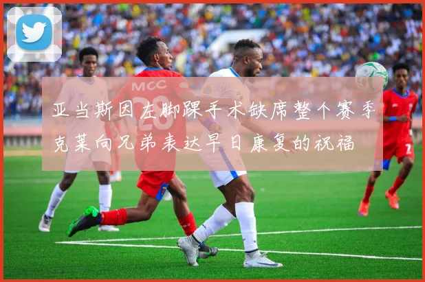 亚当斯因左脚踝手术缺席整个赛季克莱向兄弟表达早日康复的祝福