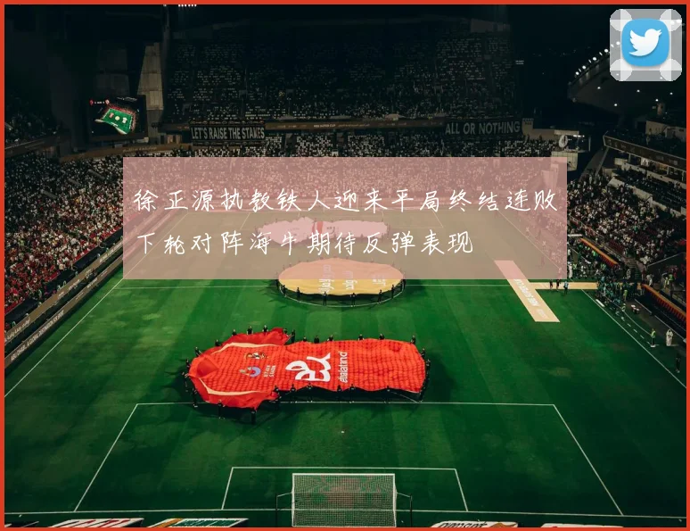 徐正源执教铁人迎来平局终结连败下轮对阵海牛期待反弹表现