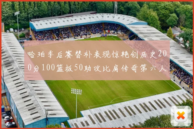 哈珀季后赛替补表现惊艳创历史200分100篮板50助攻比肩传奇第六人