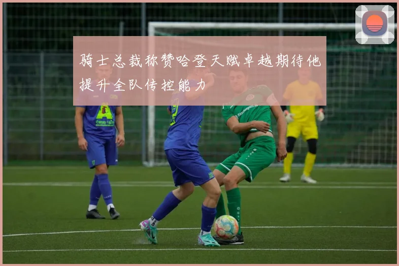 骑士总裁称赞哈登天赋卓越期待他提升全队传控能力