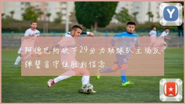 阿德巴约砍下29分力助球队主场反弹誓言守住胜利信念