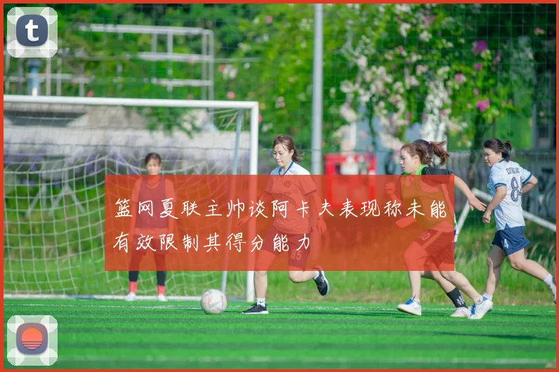 篮网夏联主帅谈阿卡夫表现称未能有效限制其得分能力