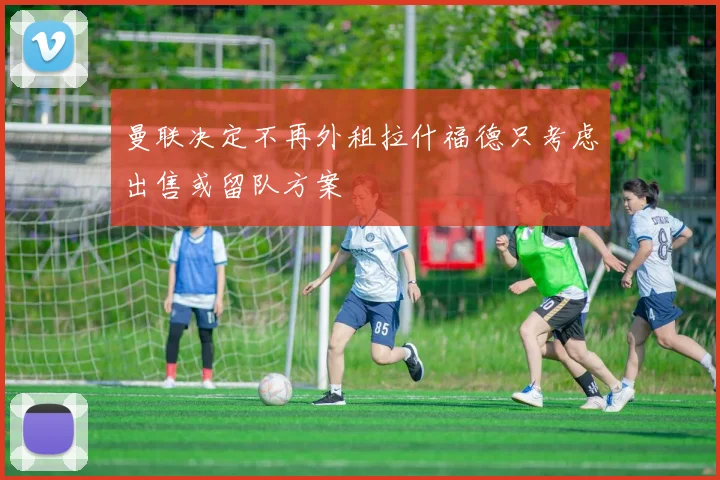 曼联决定不再外租拉什福德只考虑出售或留队方案
