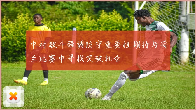 中村敬斗强调防守重要性期待与荷兰比赛中寻找突破机会