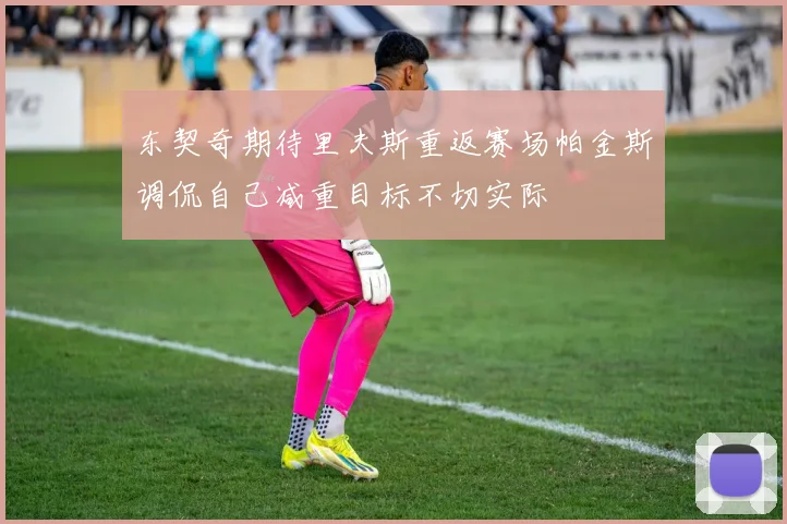 东契奇期待里夫斯重返赛场帕金斯调侃自己减重目标不切实际