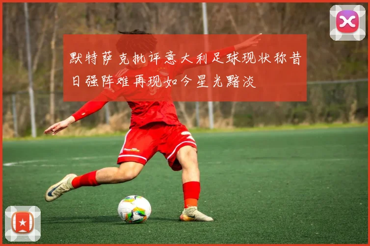 默特萨克批评意大利足球现状称昔日强阵难再现如今星光黯淡