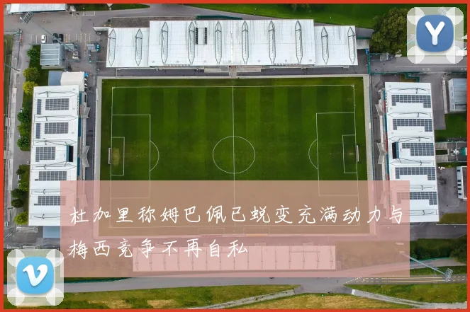 杜加里称姆巴佩已蜕变充满动力与梅西竞争不再自私