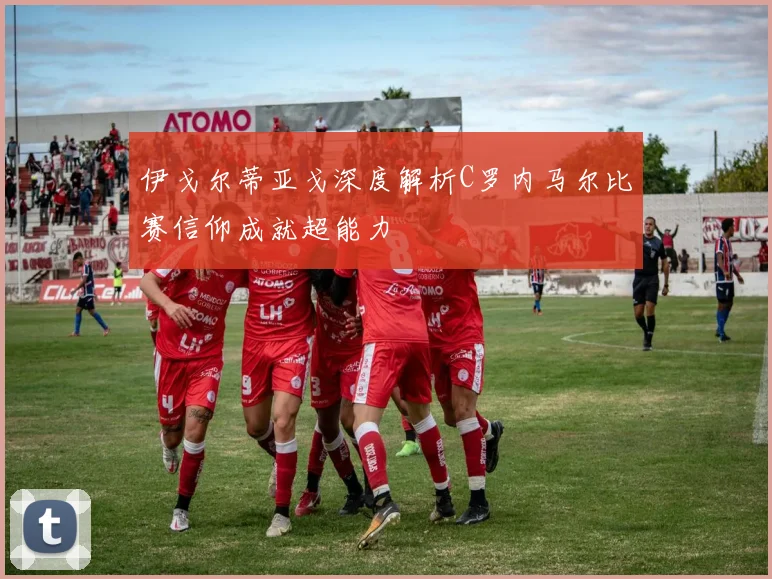 伊戈尔蒂亚戈深度解析C罗内马尔比赛信仰成就超能力