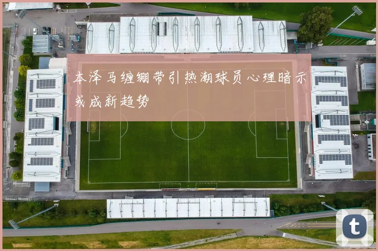 本泽马缠绷带引热潮球员心理暗示或成新趋势