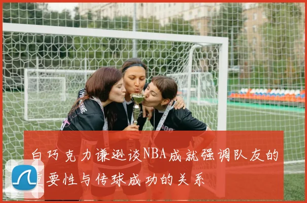 白巧克力谦逊谈NBA成就强调队友的重要性与传球成功的关系