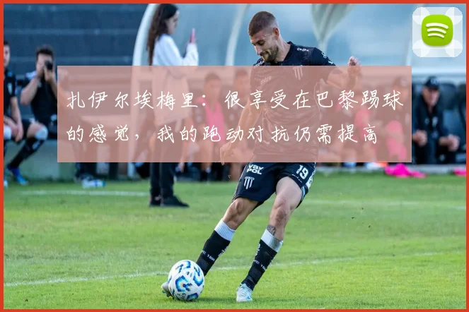 扎伊尔埃梅里：很享受在巴黎踢球的感觉，我的跑动对抗仍需提高