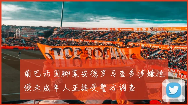 前巴西国脚莱安德罗马查多涉嫌性侵未成年人正接受警方调查
