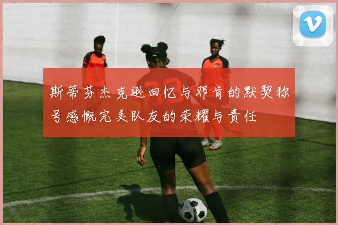 斯蒂芬杰克逊回忆与邓肯的默契称号感慨完美队友的荣耀与责任
