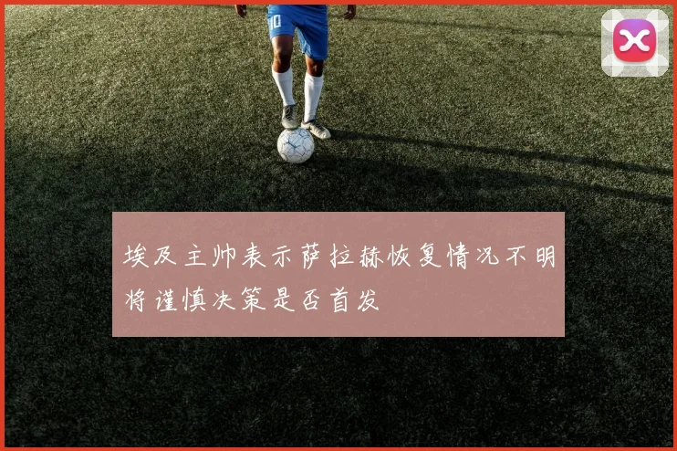 埃及主帅表示萨拉赫恢复情况不明将谨慎决策是否首发