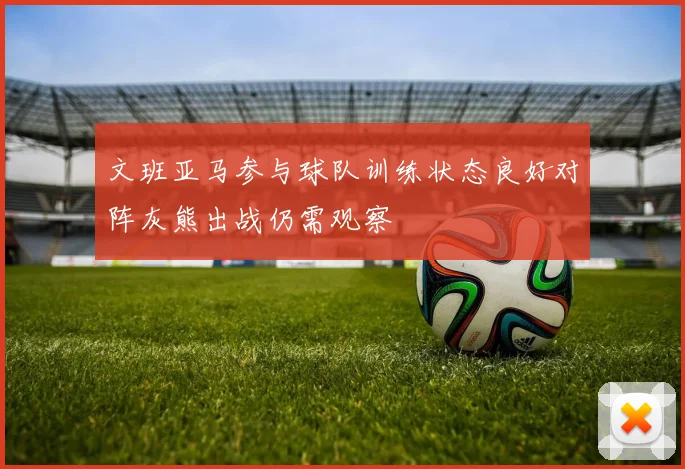 文班亚马参与球队训练状态良好对阵灰熊出战仍需观察