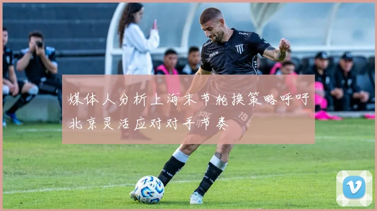 媒体人分析上海末节轮换策略呼吁北京灵活应对对手节奏